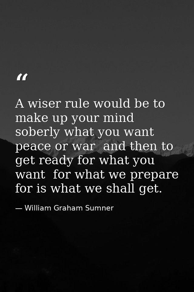 A wiser rule would be to make up your mind soberly what you want  peace or war  and then to get ready for what you want  — William Graham Sumner