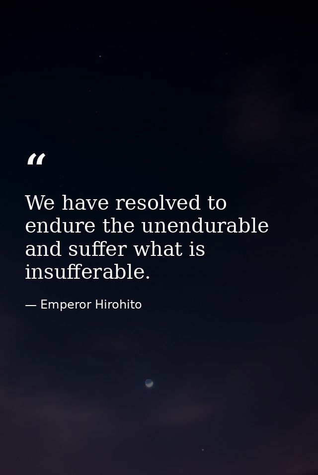 We have resolved to endure the unendurable and suffer what is insufferable. — Emperor Hirohito