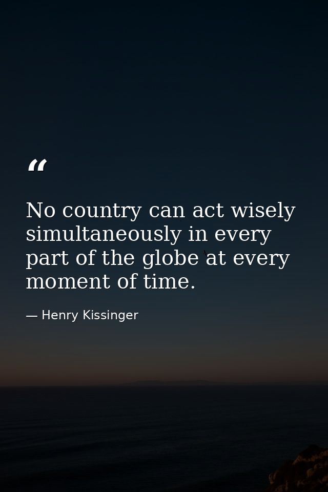 No country can act wisely simultaneously in every part of the globe at every moment of time. — Henry Kissinger