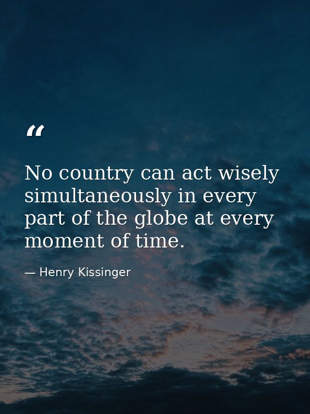 No country can act wisely simultaneously in every part of the globe at every moment of time. — Henry Kissinger