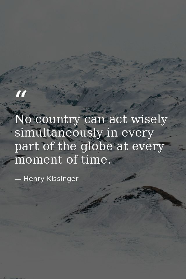No country can act wisely simultaneously in every part of the globe at every moment of time. — Henry Kissinger