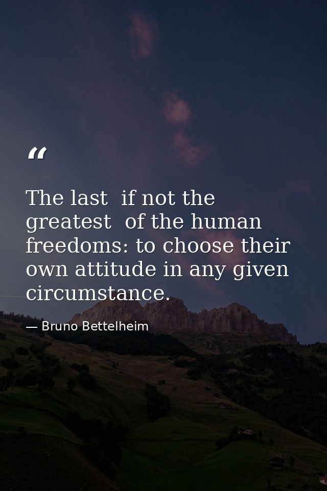The last  if not the greatest  of the human freedoms: to choose their own attitude in any given circumstance. — Bruno Bettelheim