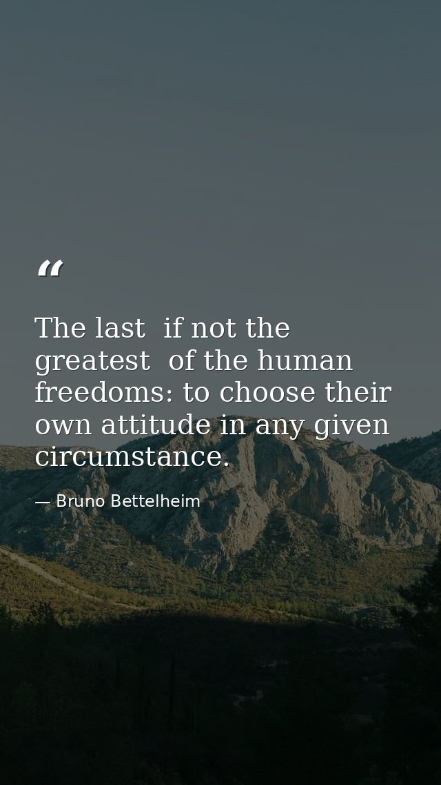 The last  if not the greatest  of the human freedoms: to choose their own attitude in any given circumstance. — Bruno Bettelheim
