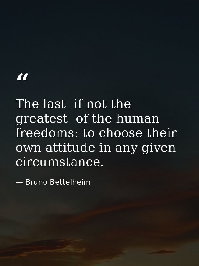 The last  if not the greatest  of the human freedoms: to choose their own attitude in any given circumstance. — Bruno Bettelheim