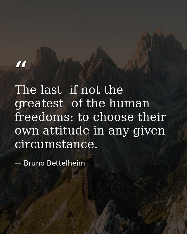 The last  if not the greatest  of the human freedoms: to choose their own attitude in any given circumstance. — Bruno Bettelheim