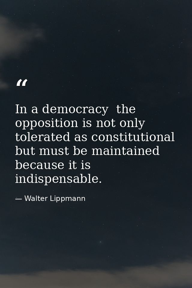In a democracy  the opposition is not only tolerated as constitutional  but must be maintained because it is indispensab — Walter Lippmann