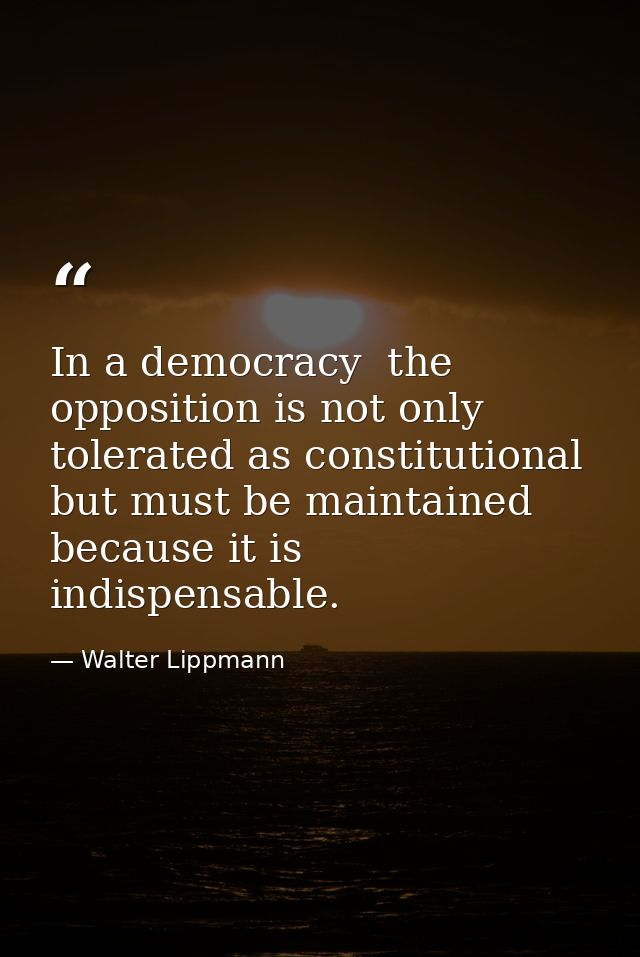 In a democracy  the opposition is not only tolerated as constitutional  but must be maintained because it is indispensab — Walter Lippmann