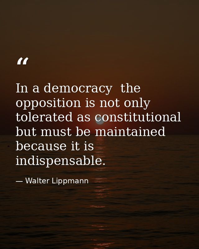 In a democracy  the opposition is not only tolerated as constitutional  but must be maintained because it is indispensab — Walter Lippmann