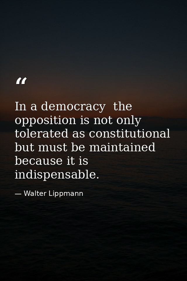 In a democracy  the opposition is not only tolerated as constitutional  but must be maintained because it is indispensab — Walter Lippmann