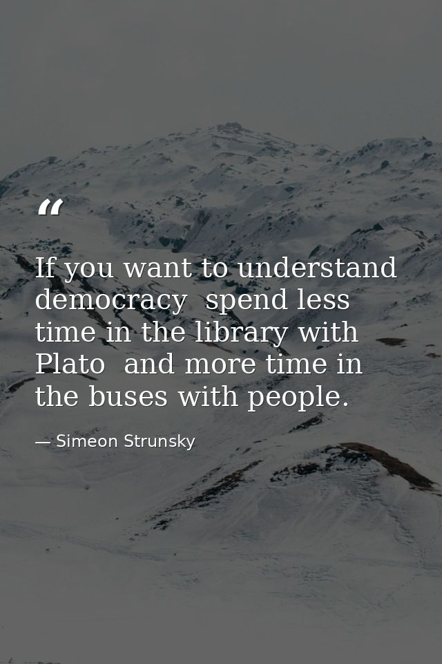 If you want to understand democracy  spend less time in the library with Plato  and more time in the buses with people. — Simeon Strunsky