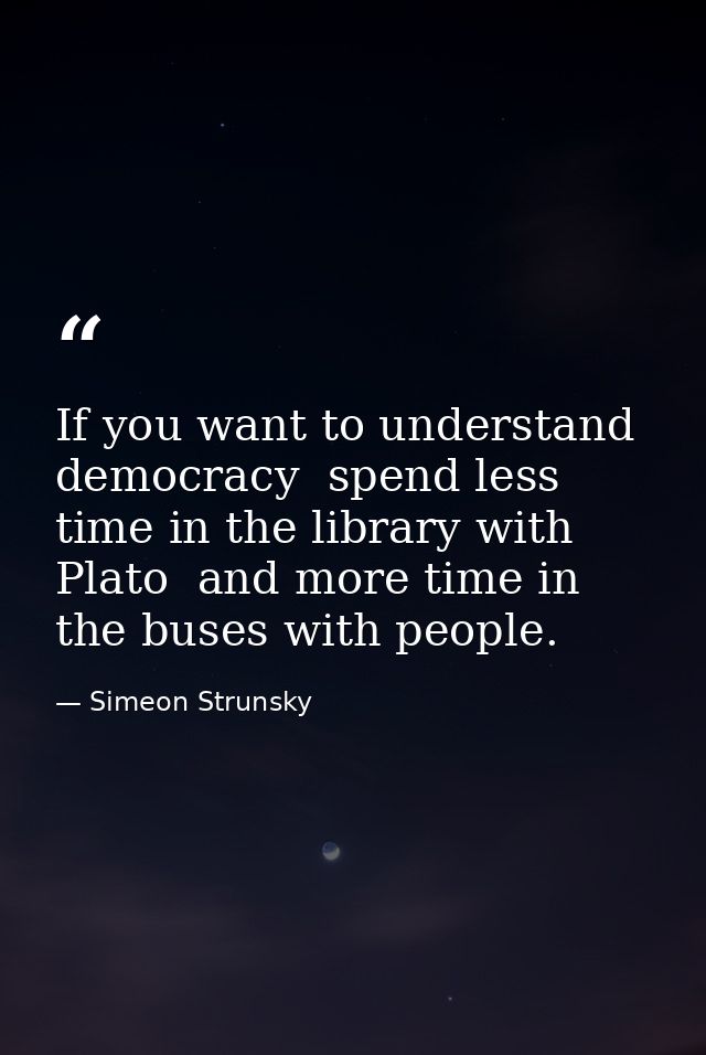 If you want to understand democracy  spend less time in the library with Plato  and more time in the buses with people. — Simeon Strunsky