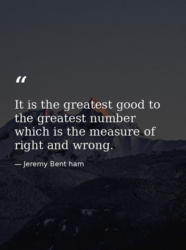 It is the greatest good to the greatest number which is the measure of right and wrong. — Jeremy Bent ham