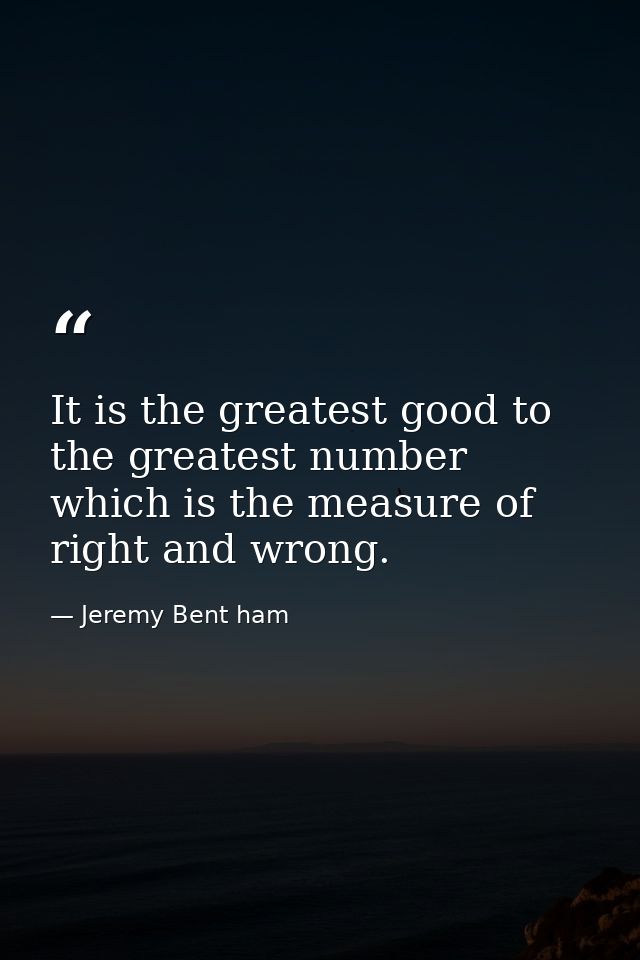 It is the greatest good to the greatest number which is the measure of right and wrong. — Jeremy Bent ham