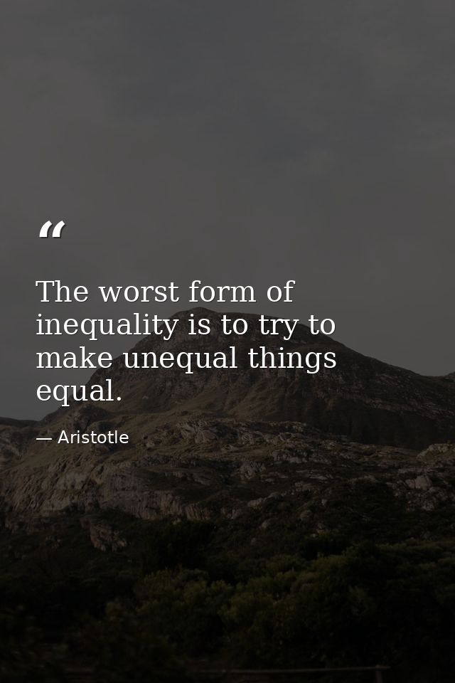 The worst form of inequality is to try to make unequal things equal. — Aristotle