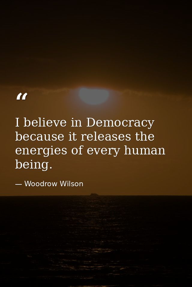 I believe in Democracy because it releases the energies of every human being. — Woodrow Wilson