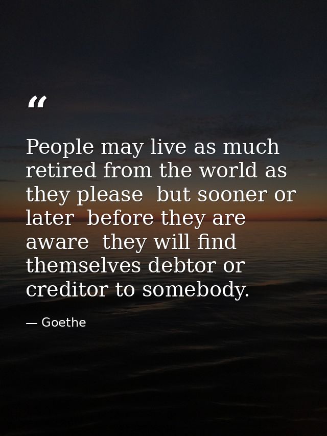 People may live as much retired from the world as they please  but sooner or later  before they are aware  they will fin — Goethe