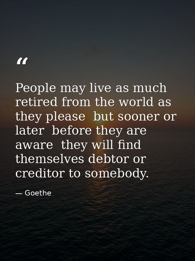 People may live as much retired from the world as they please  but sooner or later  before they are aware  they will fin — Goethe