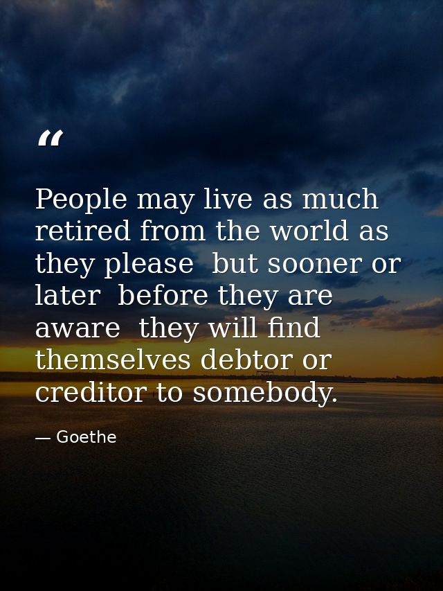 People may live as much retired from the world as they please  but sooner or later  before they are aware  they will fin — Goethe