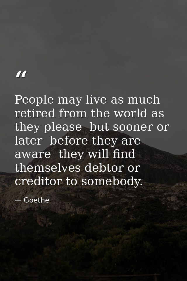 People may live as much retired from the world as they please  but sooner or later  before they are aware  they will fin — Goethe