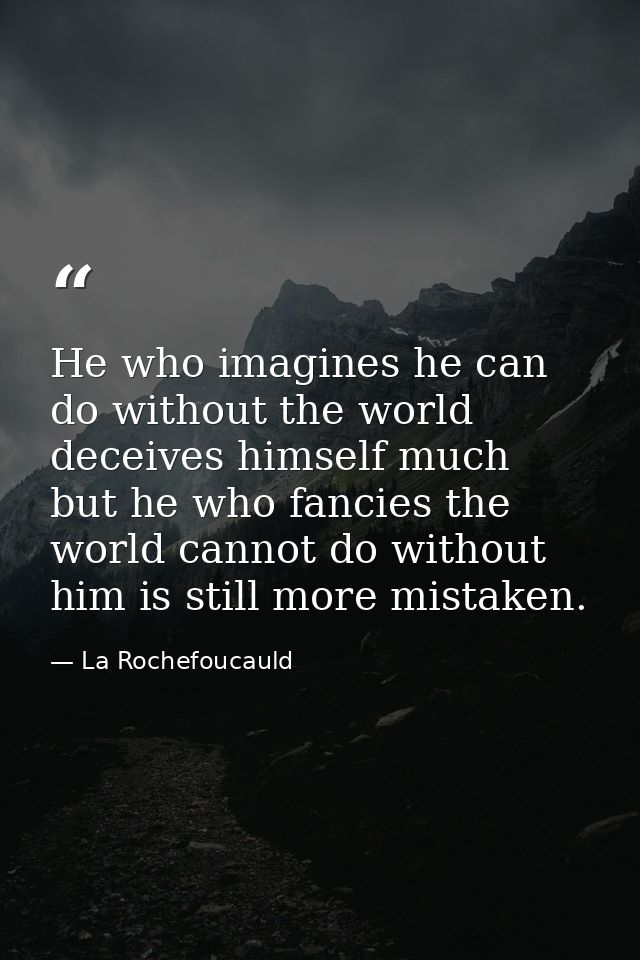 He who imagines he can do without the world deceives himself much  but he who fancies the world cannot do without him is — La Rochefoucauld