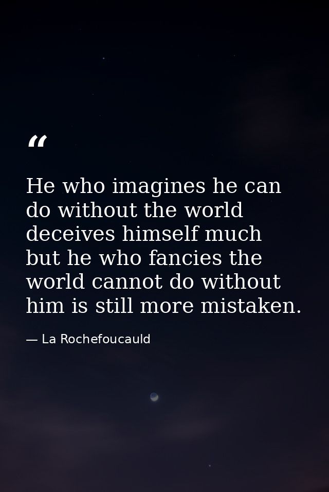He who imagines he can do without the world deceives himself much  but he who fancies the world cannot do without him is — La Rochefoucauld