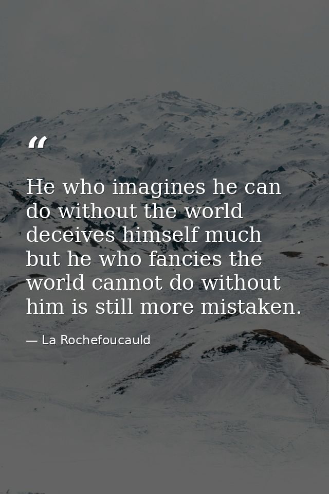 He who imagines he can do without the world deceives himself much  but he who fancies the world cannot do without him is — La Rochefoucauld