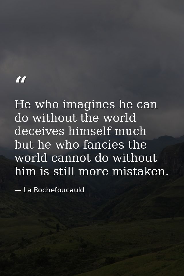 He who imagines he can do without the world deceives himself much  but he who fancies the world cannot do without him is — La Rochefoucauld