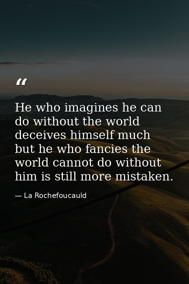 He who imagines he can do without the world deceives himself much  but he who fancies the world cannot do without him is — La Rochefoucauld