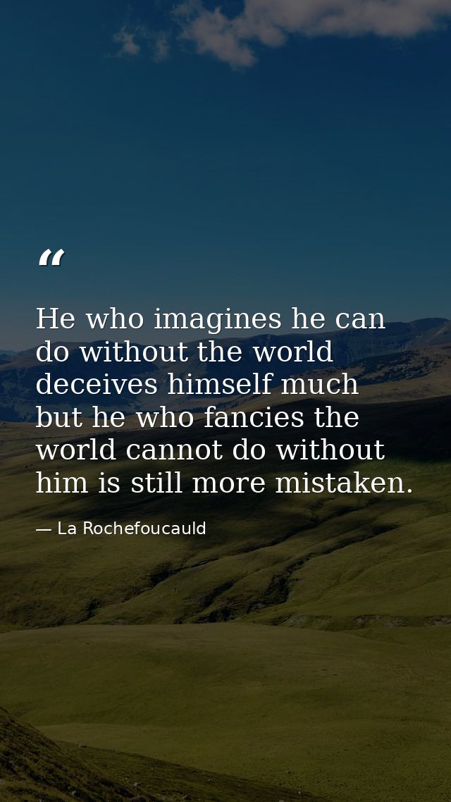 He who imagines he can do without the world deceives himself much  but he who fancies the world cannot do without him is — La Rochefoucauld