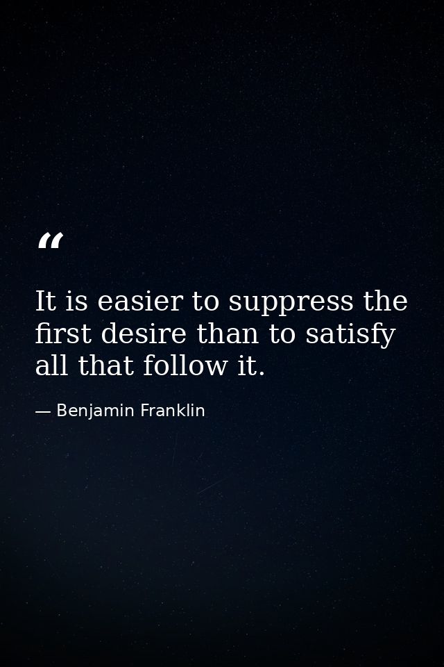 It is easier to suppress the first desire than to satisfy all that follow it. — Benjamin Franklin