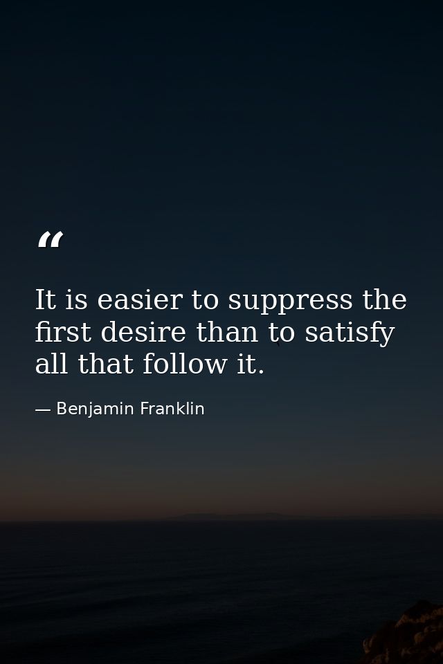 It is easier to suppress the first desire than to satisfy all that follow it. — Benjamin Franklin