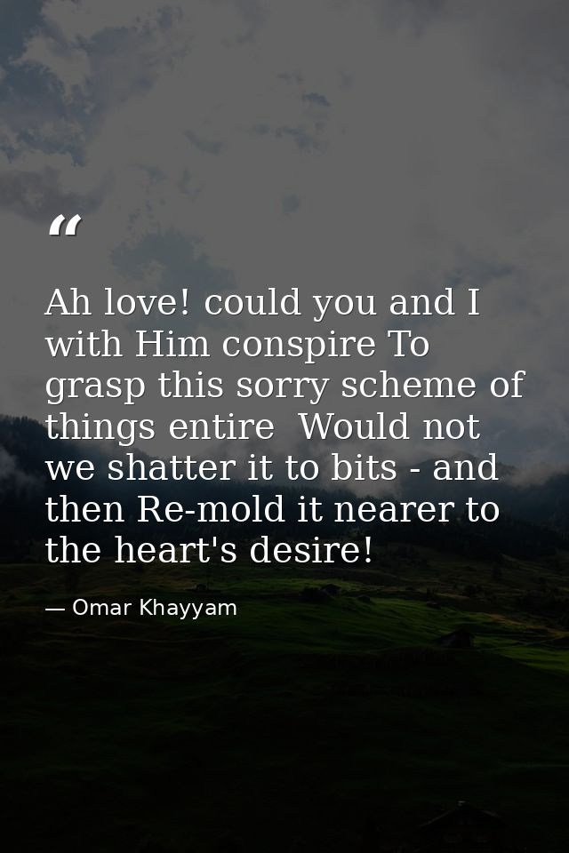 Ah love! could you and I with Him conspire To grasp this sorry scheme of things entire  Would not we shatter it to bits  — Omar Khayyam
