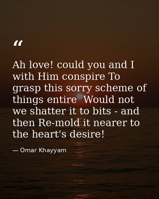 Ah love! could you and I with Him conspire To grasp this sorry scheme of things entire  Would not we shatter it to bits  — Omar Khayyam