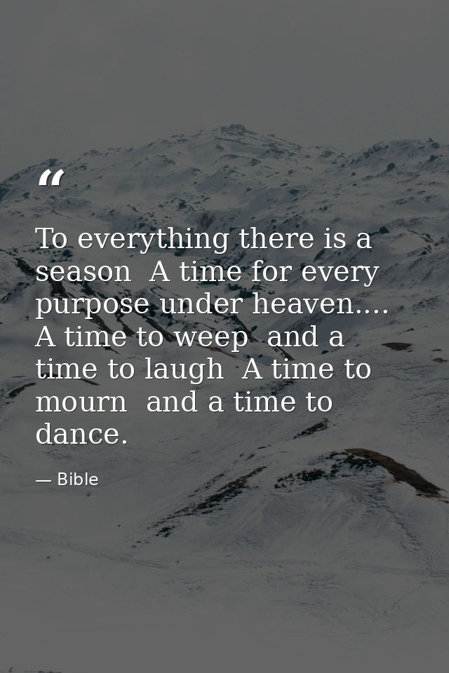 To everything there is a season  A time for every purpose under heaven.... A time to weep  and a time to laugh  A time t — Bible