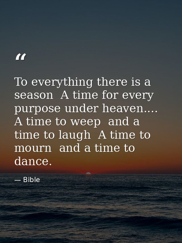To everything there is a season  A time for every purpose under heaven.... A time to weep  and a time to laugh  A time t — Bible