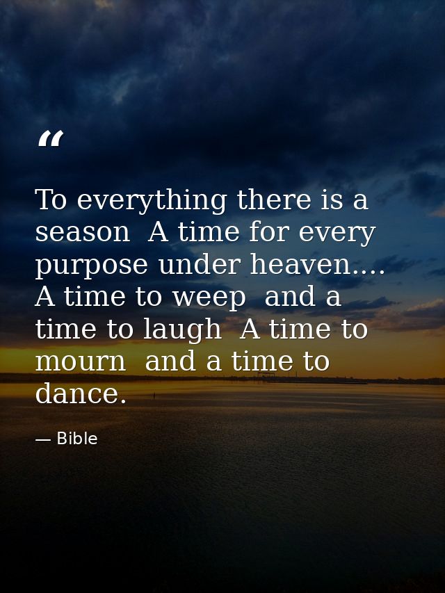 To everything there is a season  A time for every purpose under heaven.... A time to weep  and a time to laugh  A time t — Bible
