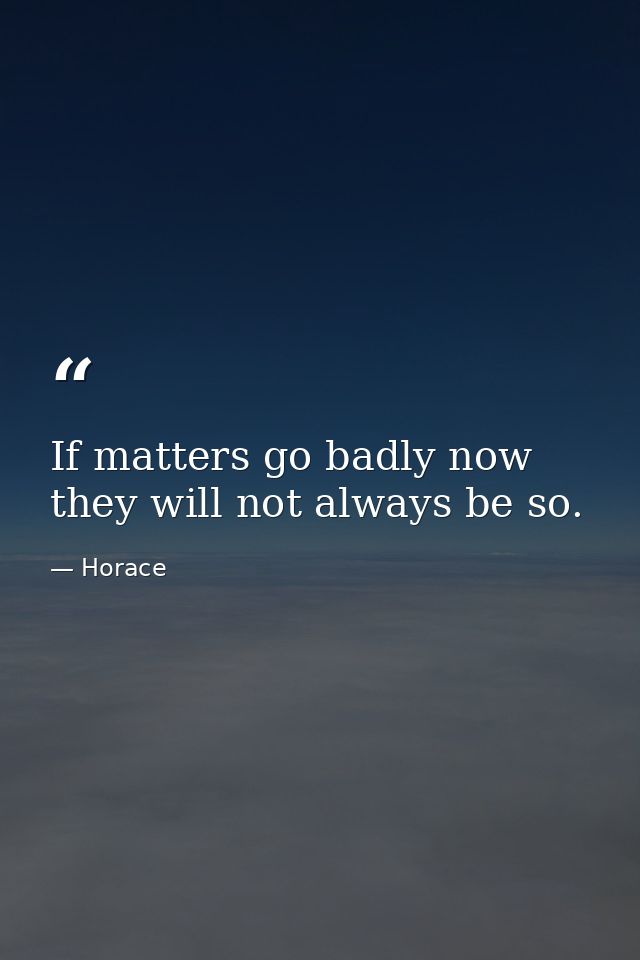 If matters go badly now  they will not always be so. — Horace