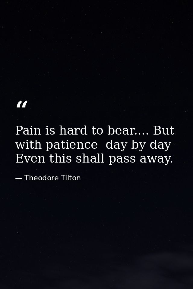 Pain is hard to bear.... But with patience  day by day  Even this shall pass away. — Theodore Tilton