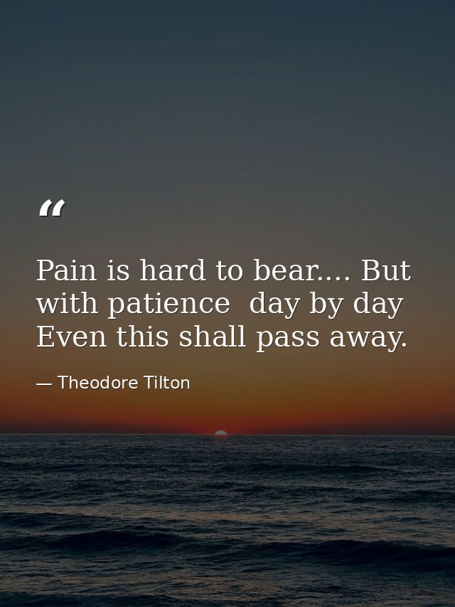 Pain is hard to bear.... But with patience  day by day  Even this shall pass away. — Theodore Tilton