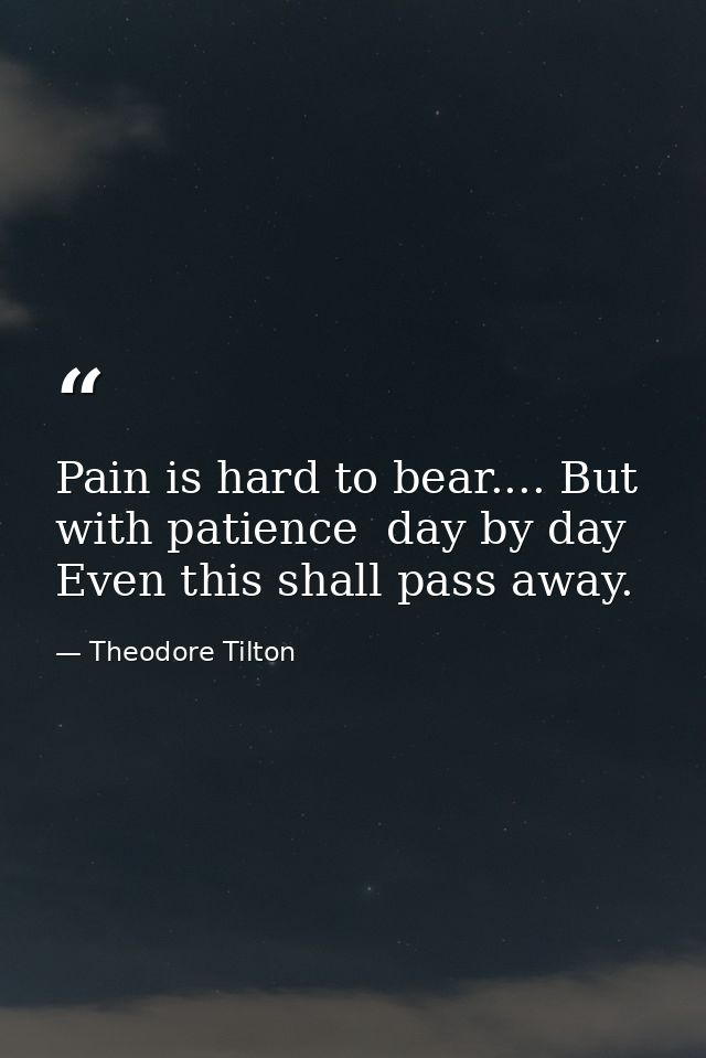 Pain is hard to bear.... But with patience  day by day  Even this shall pass away. — Theodore Tilton