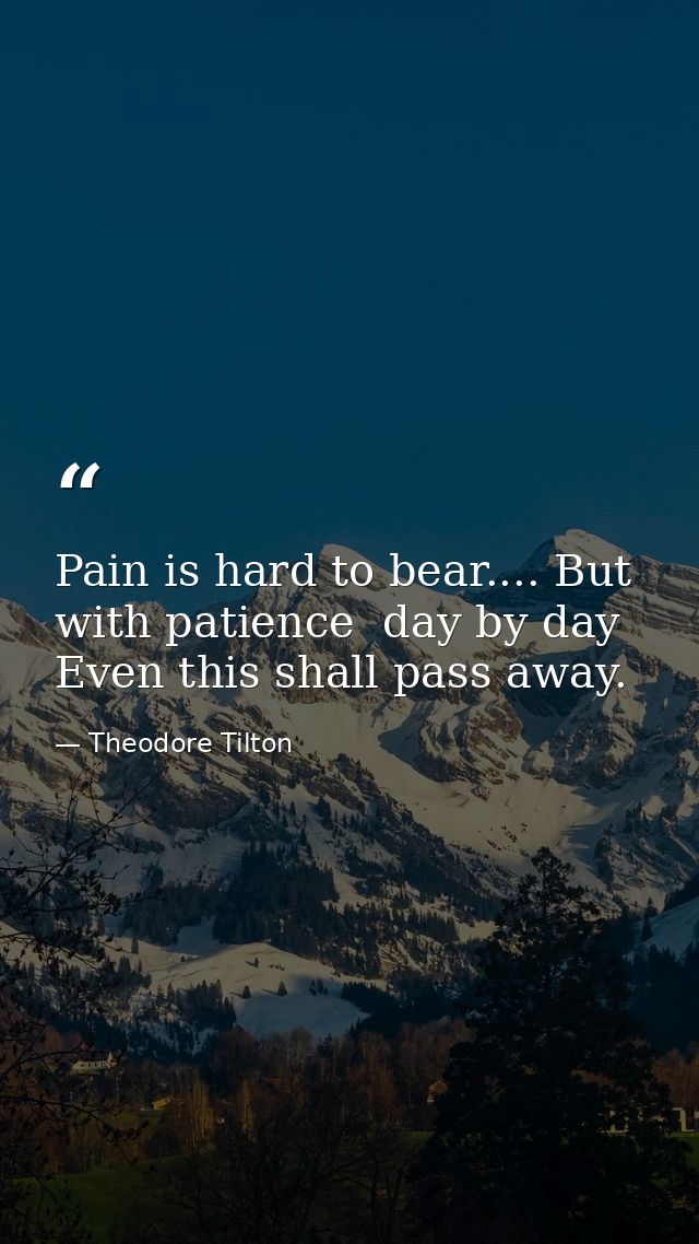 Pain is hard to bear.... But with patience  day by day  Even this shall pass away. — Theodore Tilton
