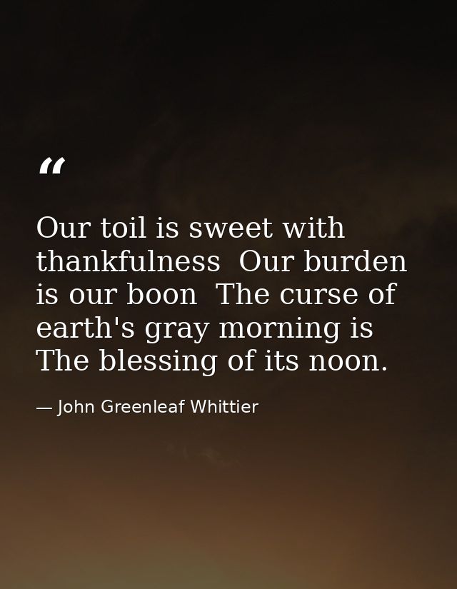 Our toil is sweet with thankfulness  Our burden is our boon  The curse of earth's gray morning is The blessing of its no — John Greenleaf Whittier