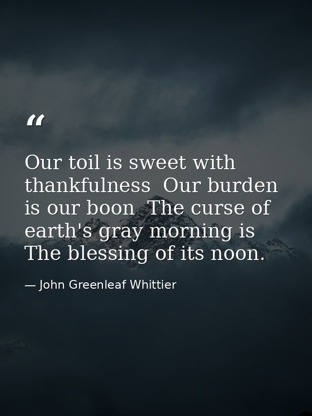 Our toil is sweet with thankfulness  Our burden is our boon  The curse of earth's gray morning is The blessing of its no — John Greenleaf Whittier