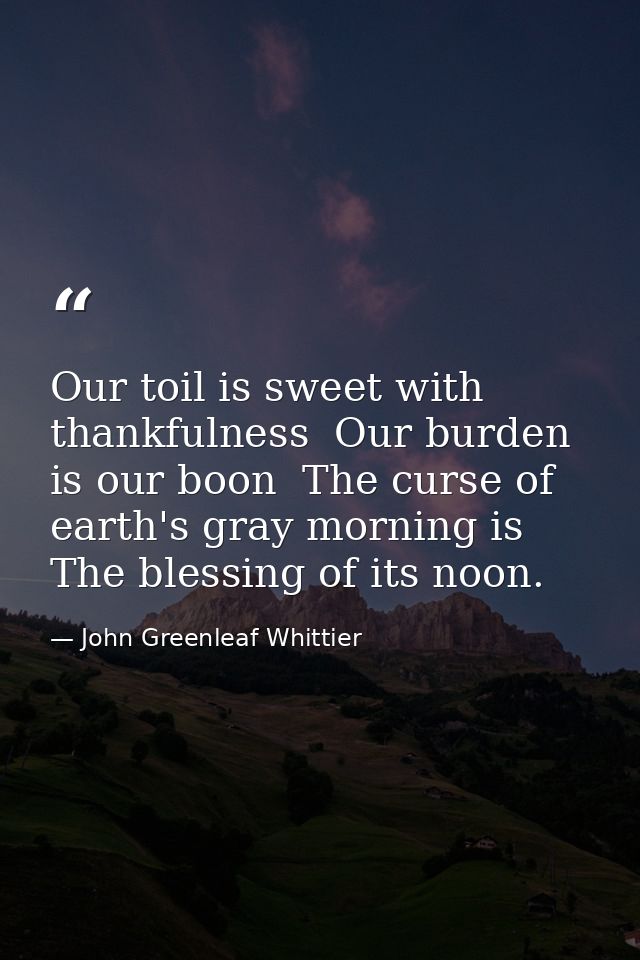 Our toil is sweet with thankfulness  Our burden is our boon  The curse of earth's gray morning is The blessing of its no — John Greenleaf Whittier