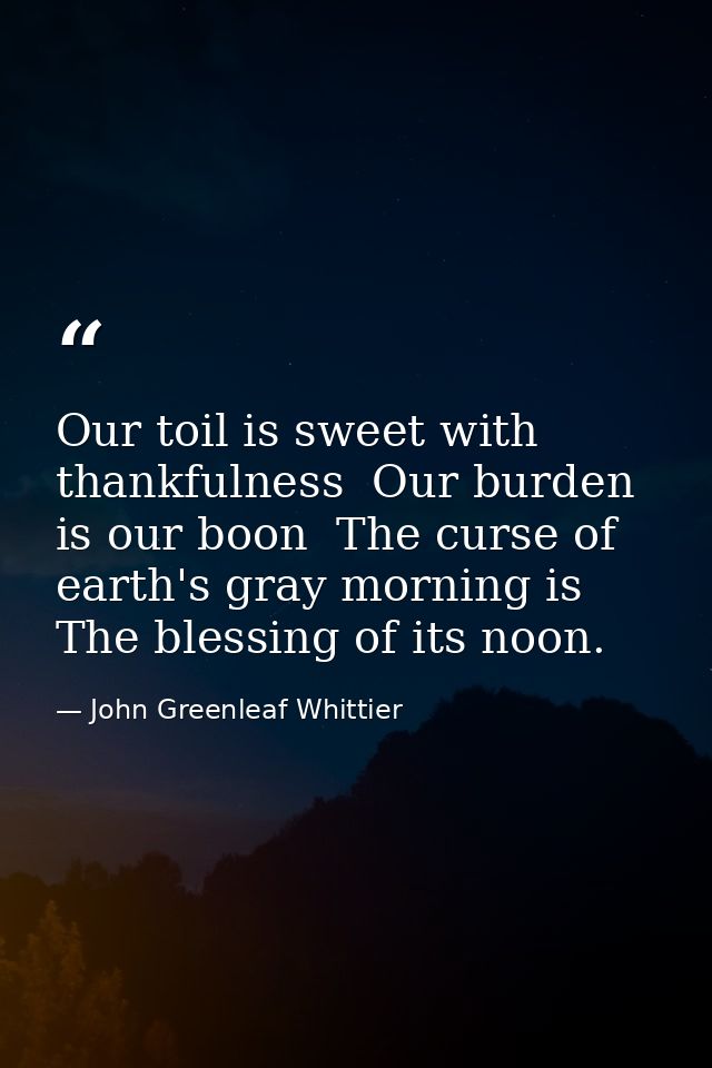 Our toil is sweet with thankfulness  Our burden is our boon  The curse of earth's gray morning is The blessing of its no — John Greenleaf Whittier