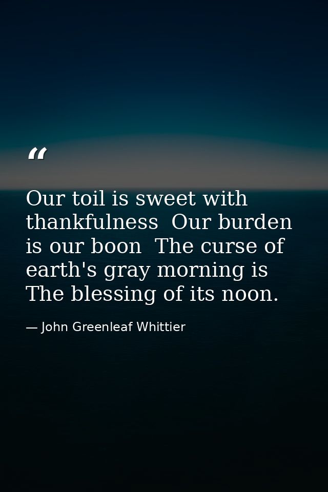 Our toil is sweet with thankfulness  Our burden is our boon  The curse of earth's gray morning is The blessing of its no — John Greenleaf Whittier