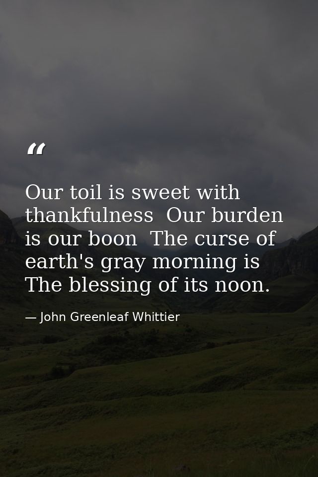 Our toil is sweet with thankfulness  Our burden is our boon  The curse of earth's gray morning is The blessing of its no — John Greenleaf Whittier