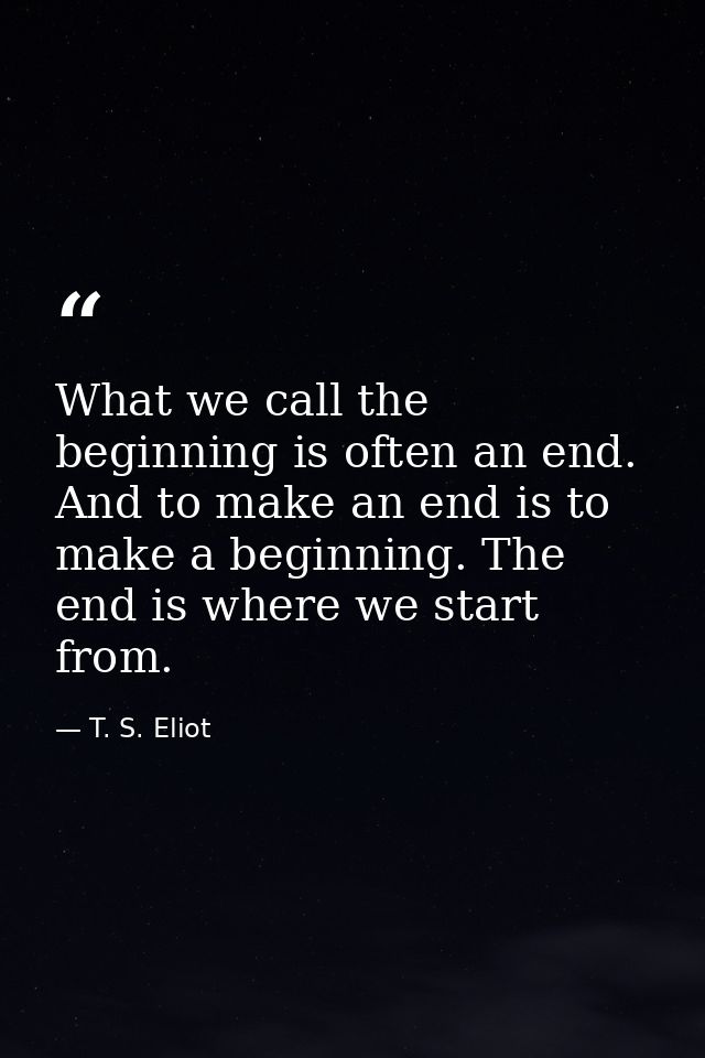 What we call the beginning is often an end. And to make an end is to make a beginning. The end is where we start from. — T. S. Eliot