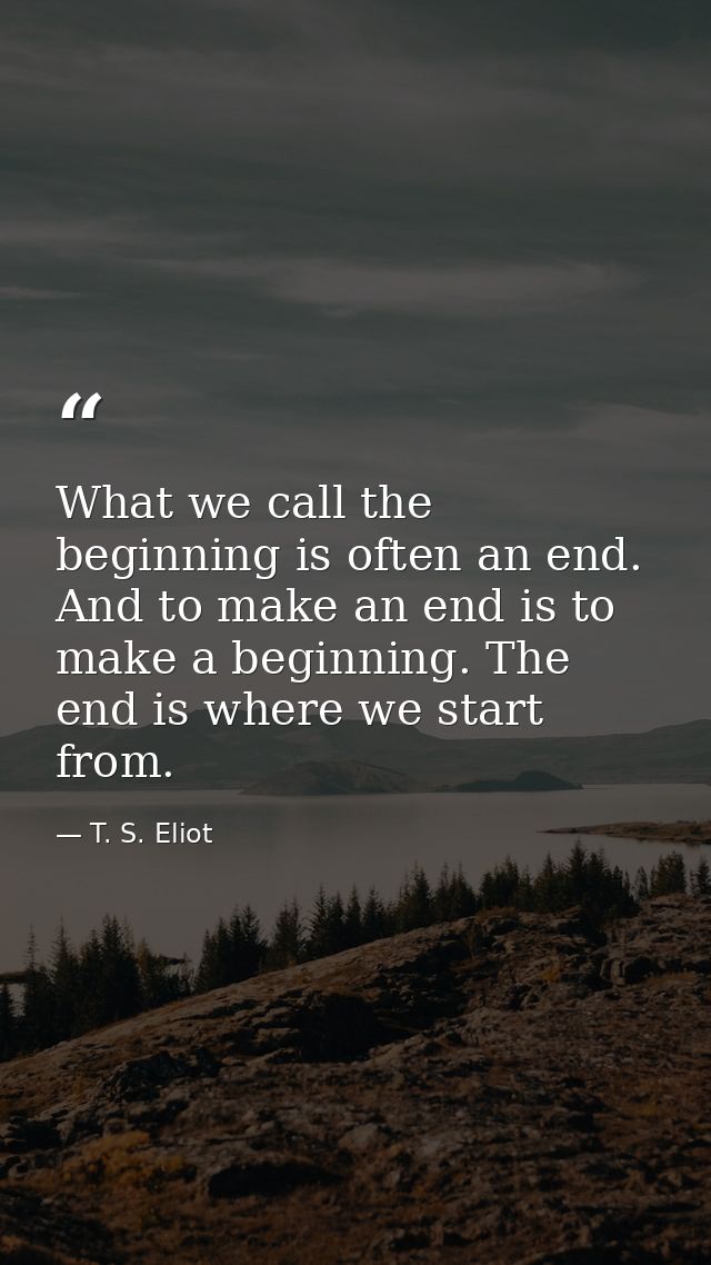 What we call the beginning is often an end. And to make an end is to make a beginning. The end is where we start from. — T. S. Eliot