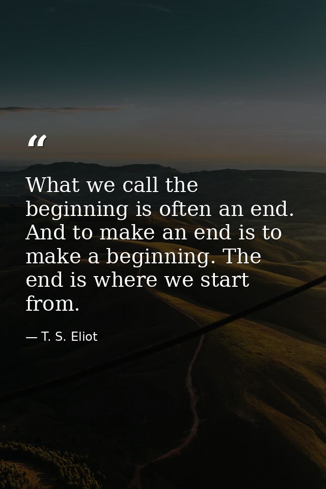 What we call the beginning is often an end. And to make an end is to make a beginning. The end is where we start from. — T. S. Eliot